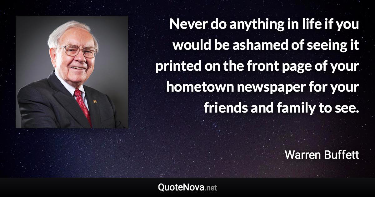 Never do anything in life if you would be ashamed of seeing it printed on the front page of your hometown newspaper for your friends and family to see. - Warren Buffett quote