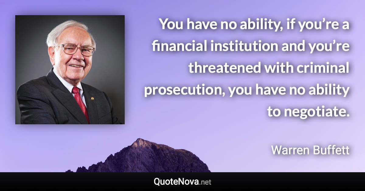 You have no ability, if you’re a financial institution and you’re threatened with criminal prosecution, you have no ability to negotiate. - Warren Buffett quote