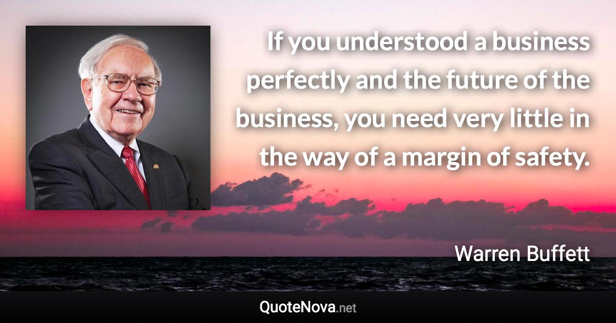 If you understood a business perfectly and the future of the business, you need very little in the way of a margin of safety. - Warren Buffett quote