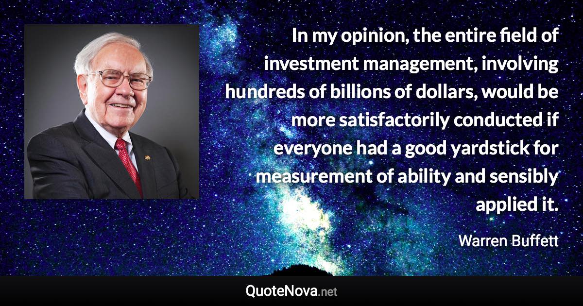 In my opinion, the entire field of investment management, involving hundreds of billions of dollars, would be more satisfactorily conducted if everyone had a good yardstick for measurement of ability and sensibly applied it. - Warren Buffett quote