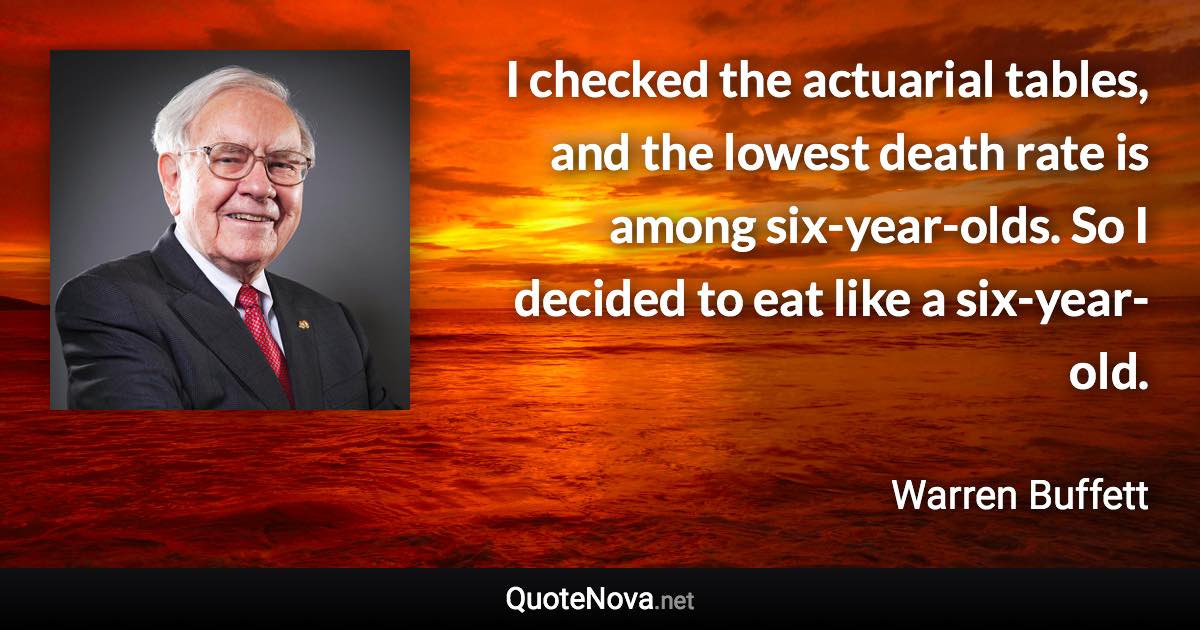 I checked the actuarial tables, and the lowest death rate is among six-year-olds. So I decided to eat like a six-year-old. - Warren Buffett quote