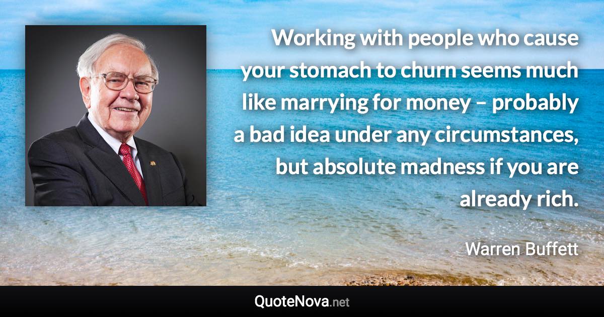 Working with people who cause your stomach to churn seems much like marrying for money – probably a bad idea under any circumstances, but absolute madness if you are already rich. - Warren Buffett quote