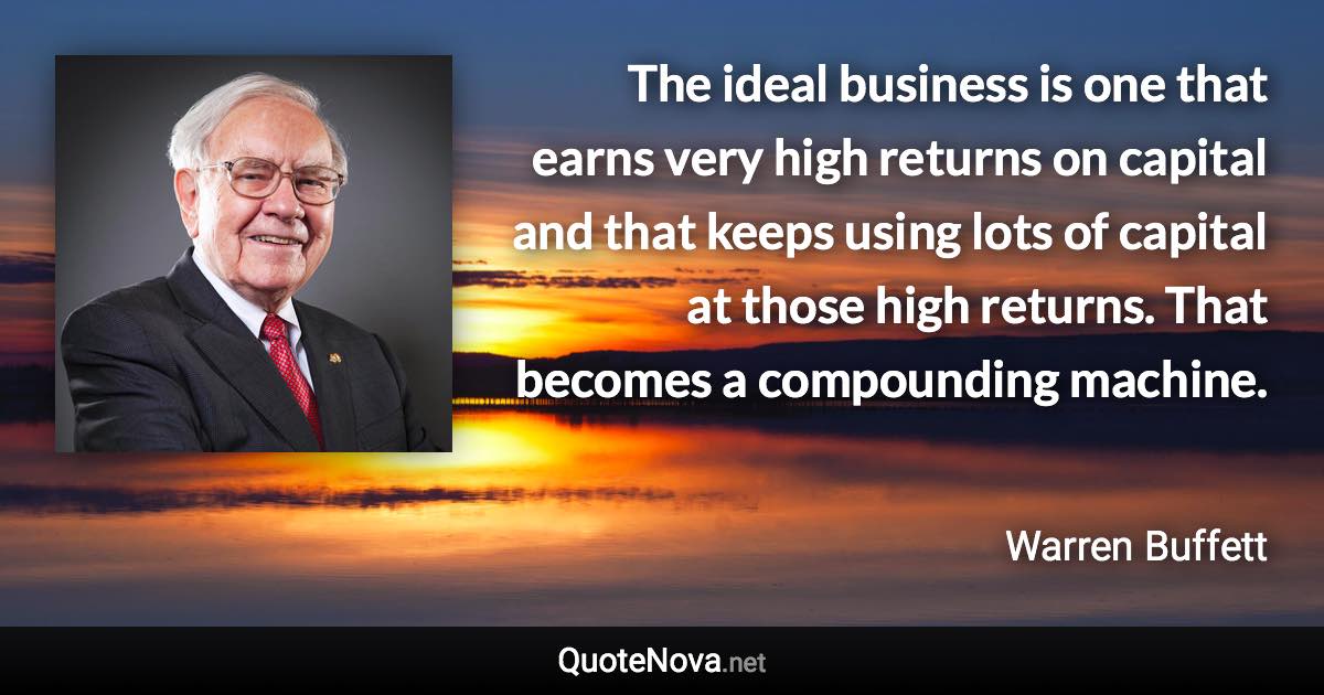 The ideal business is one that earns very high returns on capital and that keeps using lots of capital at those high returns. That becomes a compounding machine. - Warren Buffett quote