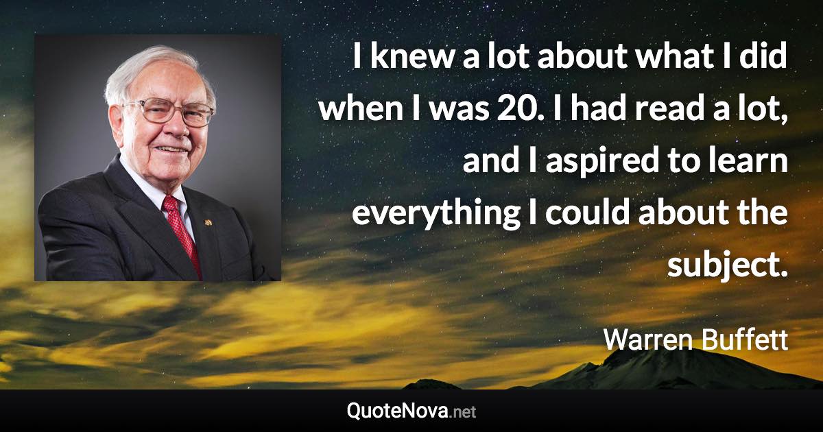 I knew a lot about what I did when I was 20. I had read a lot, and I aspired to learn everything I could about the subject. - Warren Buffett quote