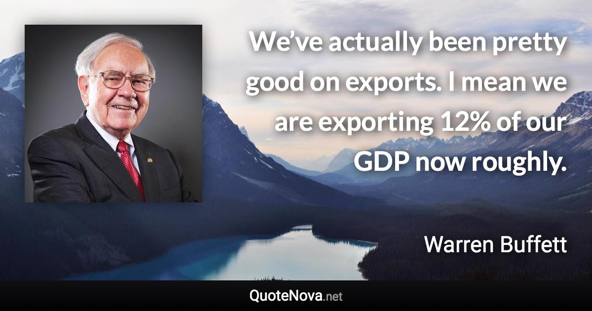 We’ve actually been pretty good on exports. I mean we are exporting 12% of our GDP now roughly. - Warren Buffett quote