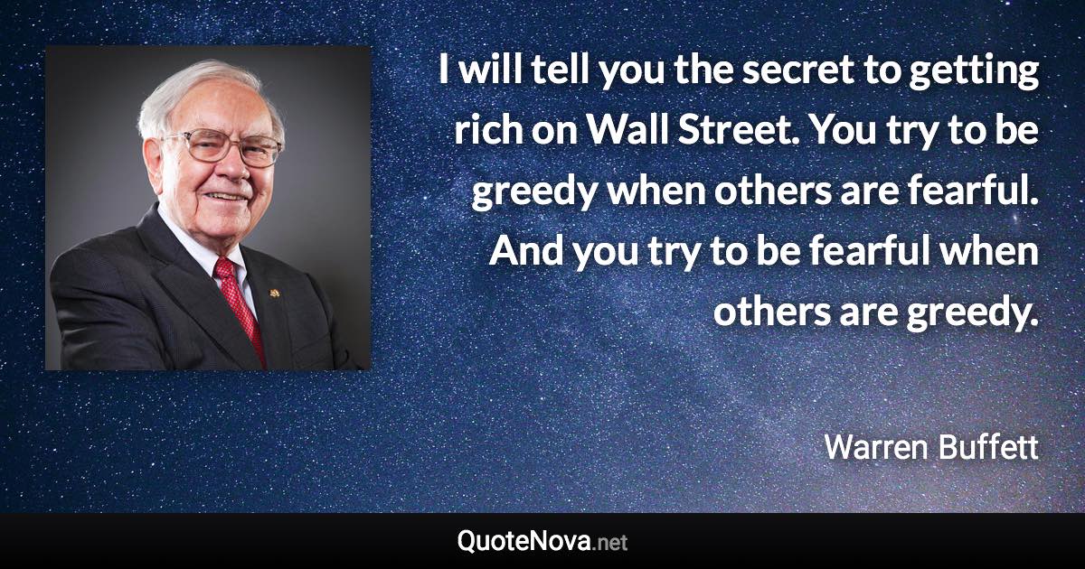 I will tell you the secret to getting rich on Wall Street. You try to be greedy when others are fearful. And you try to be fearful when others are greedy. - Warren Buffett quote