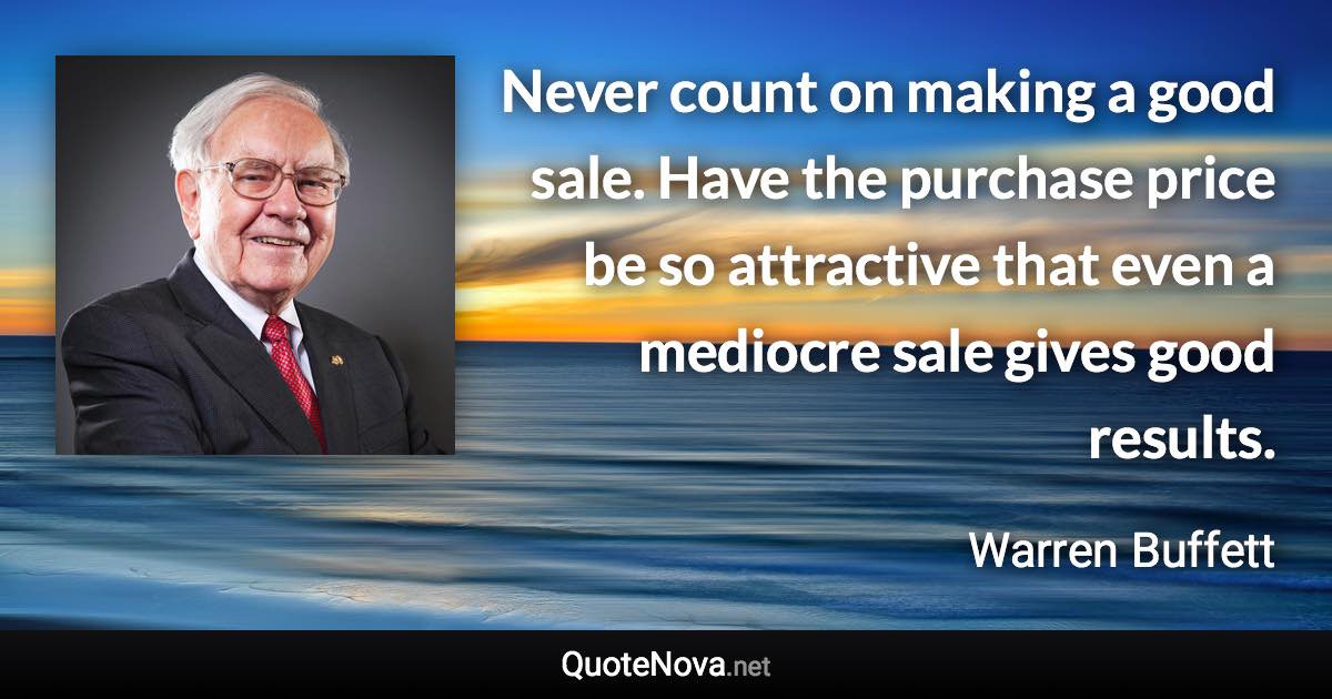 Never count on making a good sale. Have the purchase price be so attractive that even a mediocre sale gives good results. - Warren Buffett quote