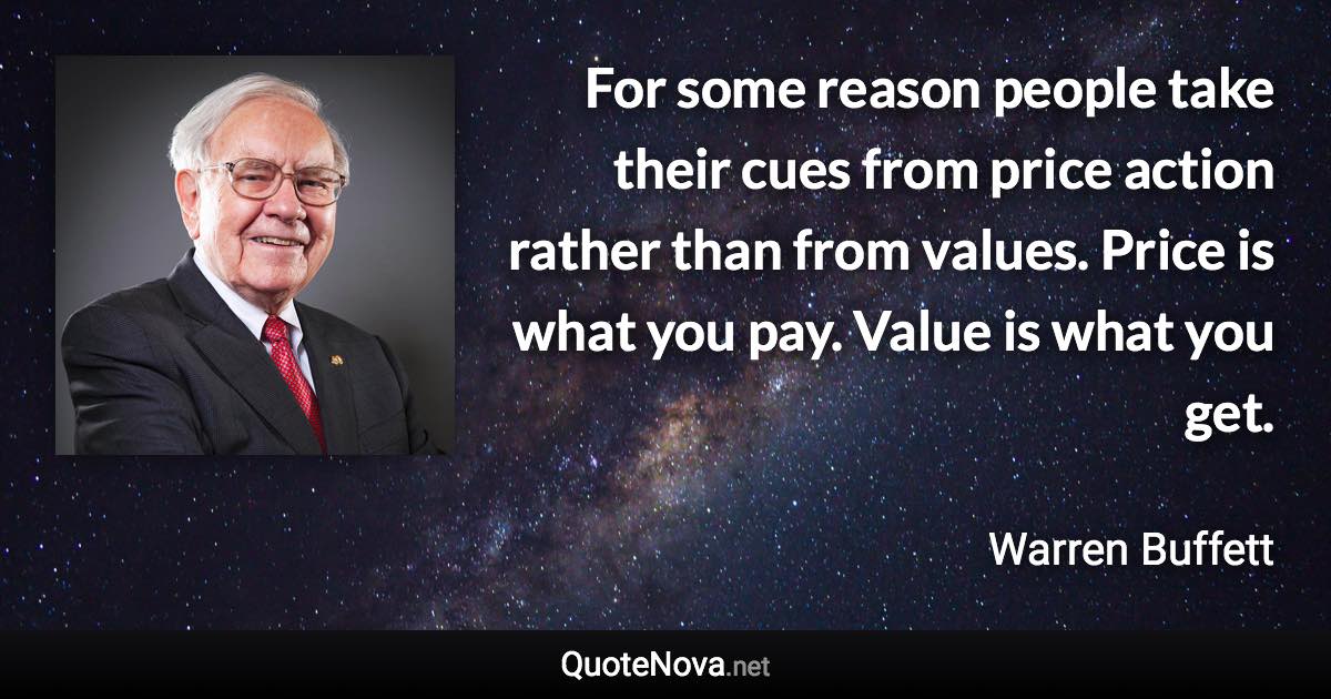 For some reason people take their cues from price action rather than from values. Price is what you pay. Value is what you get. - Warren Buffett quote