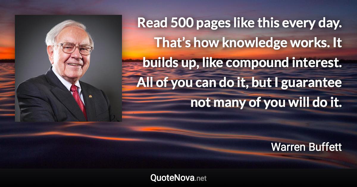 Read 500 pages like this every day. That’s how knowledge works. It builds up, like compound interest. All of you can do it, but I guarantee not many of you will do it. - Warren Buffett quote