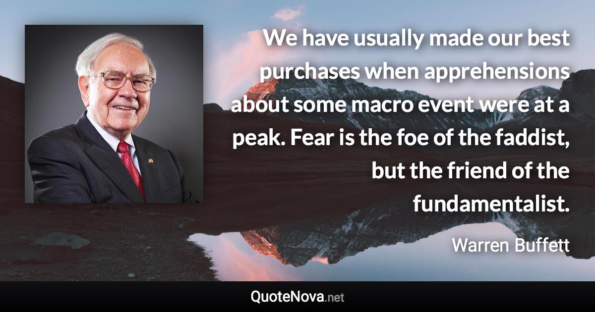We have usually made our best purchases when apprehensions about some macro event were at a peak. Fear is the foe of the faddist, but the friend of the fundamentalist. - Warren Buffett quote