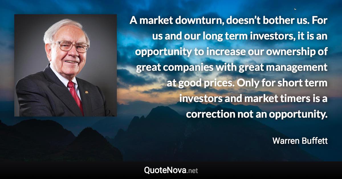 A market downturn, doesn’t bother us. For us and our long term investors, it is an opportunity to increase our ownership of great companies with great management at good prices. Only for short term investors and market timers is a correction not an opportunity. - Warren Buffett quote