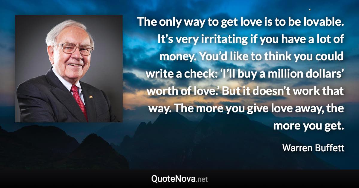 The only way to get love is to be lovable. It’s very irritating if you have a lot of money. You’d like to think you could write a check: ‘I’ll buy a million dollars’ worth of love.’ But it doesn’t work that way. The more you give love away, the more you get. - Warren Buffett quote