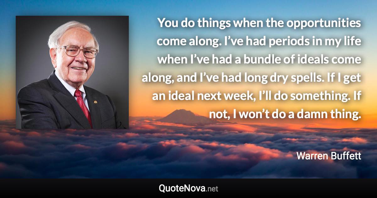 You do things when the opportunities come along. I’ve had periods in my life when I’ve had a bundle of ideals come along, and I’ve had long dry spells. If I get an ideal next week, I’ll do something. If not, I won’t do a damn thing. - Warren Buffett quote