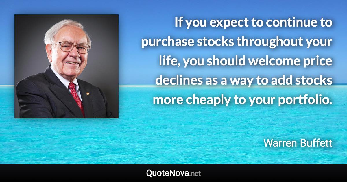 If you expect to continue to purchase stocks throughout your life, you should welcome price declines as a way to add stocks more cheaply to your portfolio. - Warren Buffett quote