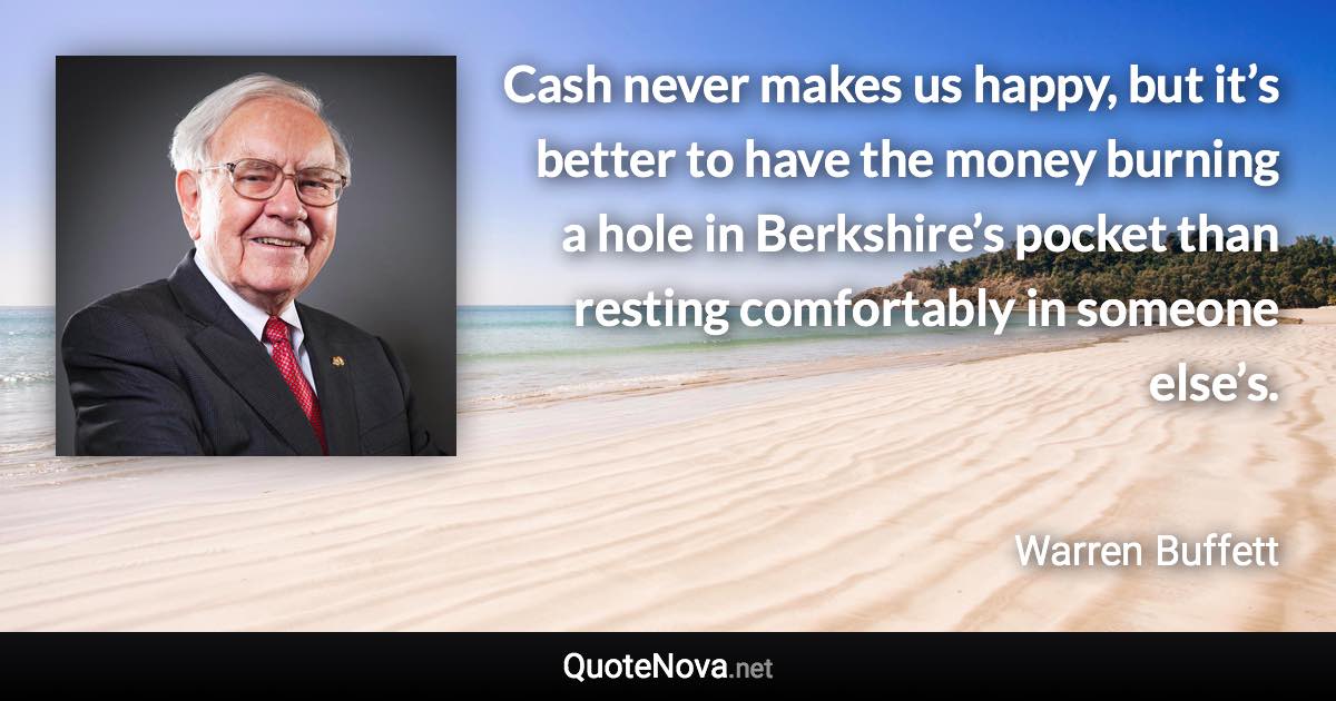 Cash never makes us happy, but it’s better to have the money burning a hole in Berkshire’s pocket than resting comfortably in someone else’s. - Warren Buffett quote