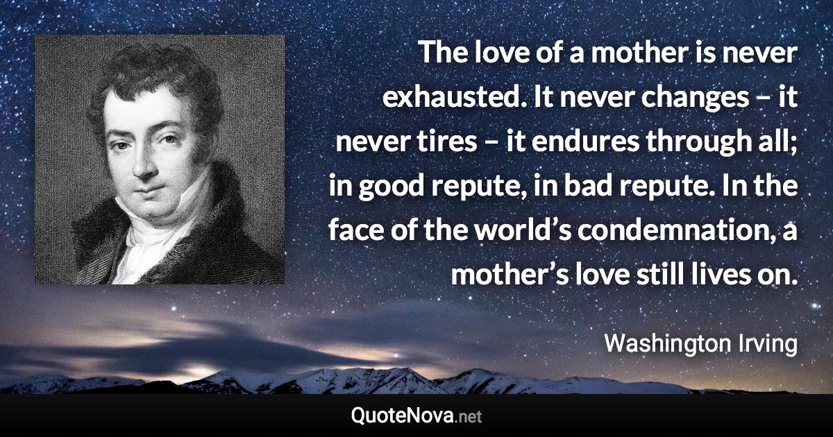 The love of a mother is never exhausted. It never changes – it never tires – it endures through all; in good repute, in bad repute. In the face of the world’s condemnation, a mother’s love still lives on. - Washington Irving quote