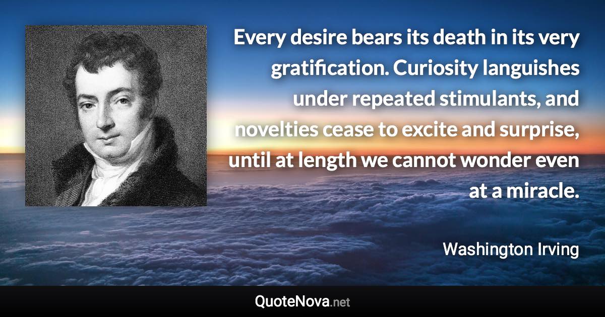 Every desire bears its death in its very gratification. Curiosity languishes under repeated stimulants, and novelties cease to excite and surprise, until at length we cannot wonder even at a miracle. - Washington Irving quote