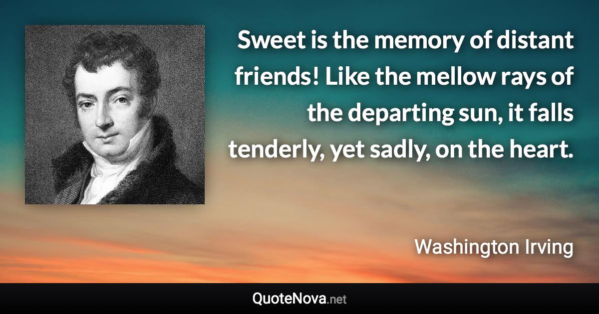 Sweet is the memory of distant friends! Like the mellow rays of the departing sun, it falls tenderly, yet sadly, on the heart. - Washington Irving quote