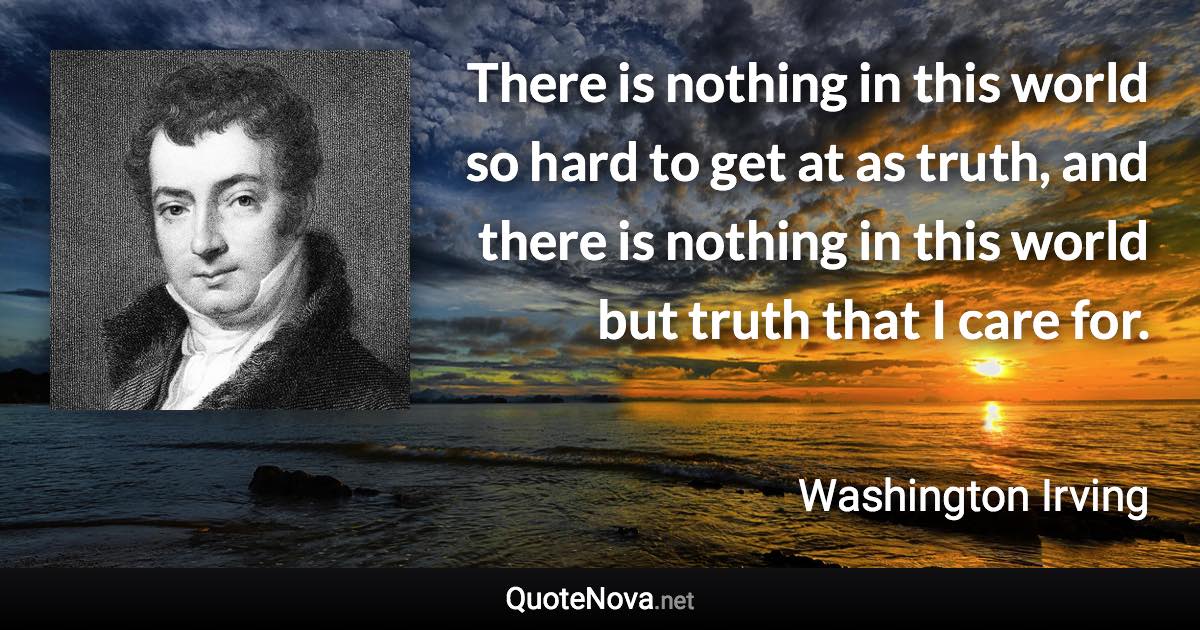 There is nothing in this world so hard to get at as truth, and there is nothing in this world but truth that I care for. - Washington Irving quote