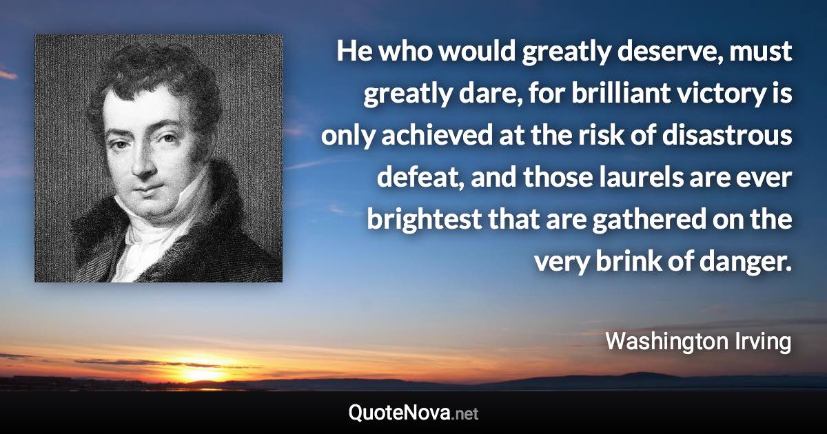 He who would greatly deserve, must greatly dare, for brilliant victory is only achieved at the risk of disastrous defeat, and those laurels are ever brightest that are gathered on the very brink of danger. - Washington Irving quote