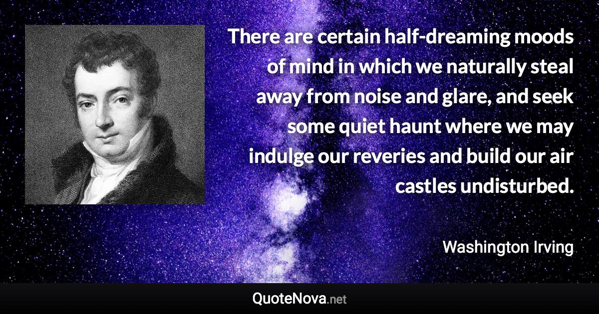 There are certain half-dreaming moods of mind in which we naturally steal away from noise and glare, and seek some quiet haunt where we may indulge our reveries and build our air castles undisturbed. - Washington Irving quote