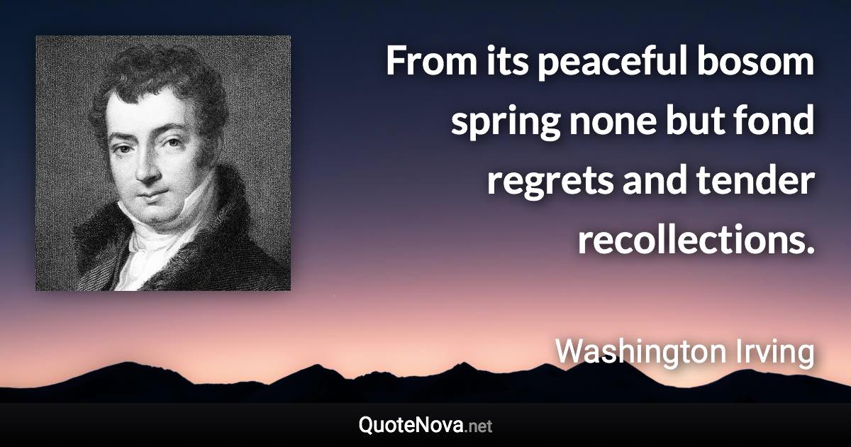 From its peaceful bosom spring none but fond regrets and tender recollections. - Washington Irving quote