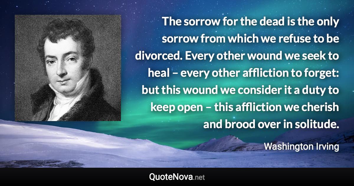 The sorrow for the dead is the only sorrow from which we refuse to be divorced. Every other wound we seek to heal – every other affliction to forget: but this wound we consider it a duty to keep open – this affliction we cherish and brood over in solitude. - Washington Irving quote