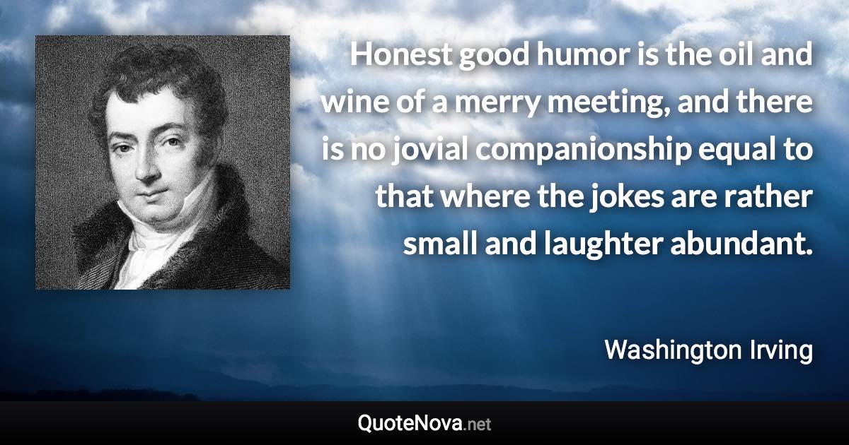 Honest good humor is the oil and wine of a merry meeting, and there is no jovial companionship equal to that where the jokes are rather small and laughter abundant. - Washington Irving quote