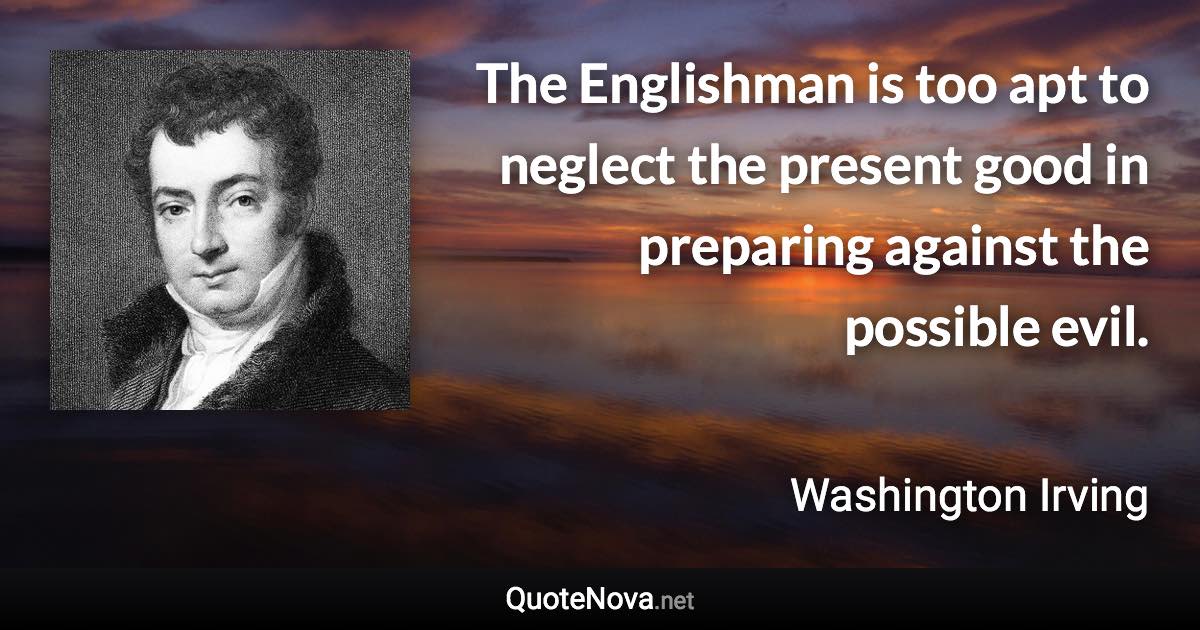 The Englishman is too apt to neglect the present good in preparing against the possible evil. - Washington Irving quote