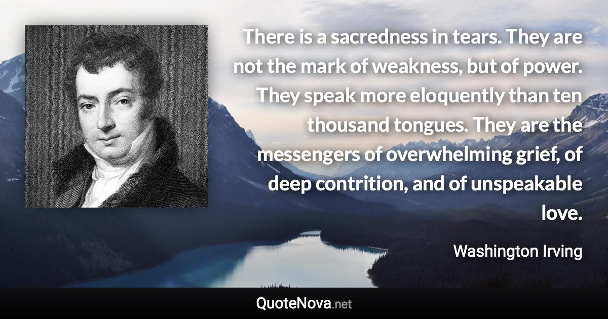 There is a sacredness in tears. They are not the mark of weakness, but of power. They speak more eloquently than ten thousand tongues. They are the messengers of overwhelming grief, of deep contrition, and of unspeakable love. - Washington Irving quote