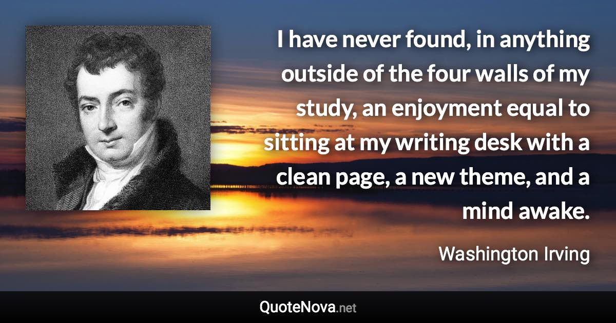I have never found, in anything outside of the four walls of my study, an enjoyment equal to sitting at my writing desk with a clean page, a new theme, and a mind awake. - Washington Irving quote