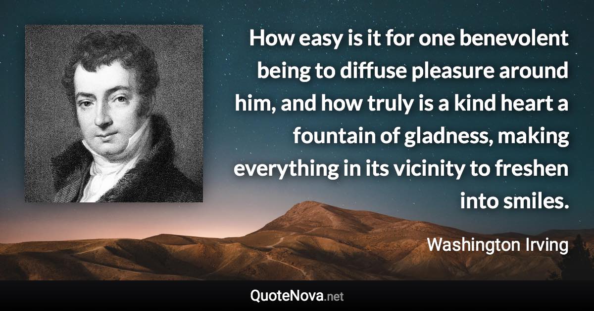 How easy is it for one benevolent being to diffuse pleasure around him, and how truly is a kind heart a fountain of gladness, making everything in its vicinity to freshen into smiles. - Washington Irving quote