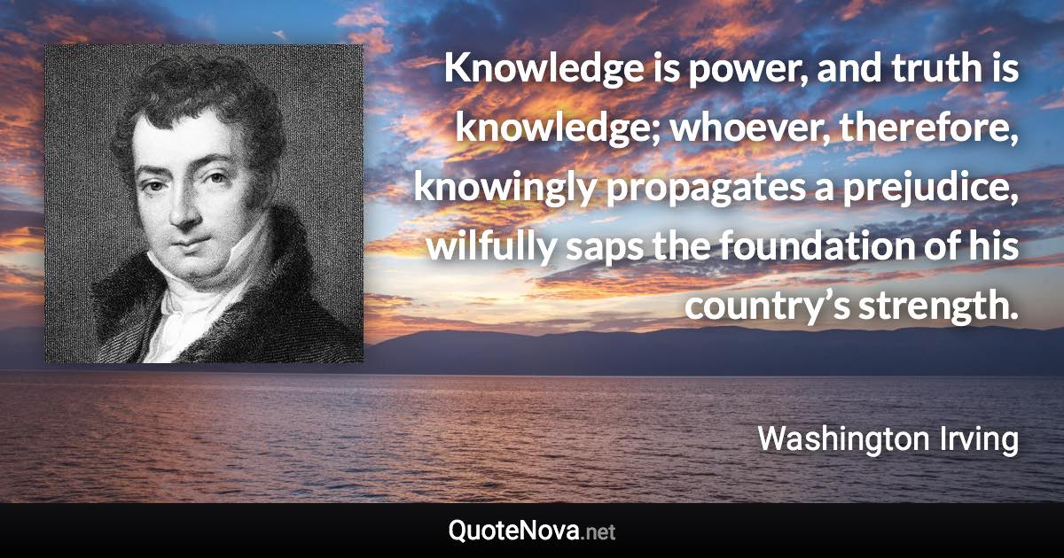 Knowledge is power, and truth is knowledge; whoever, therefore, knowingly propagates a prejudice, wilfully saps the foundation of his country’s strength. - Washington Irving quote