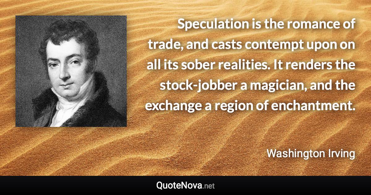 Speculation is the romance of trade, and casts contempt upon on all its sober realities. It renders the stock-jobber a magician, and the exchange a region of enchantment. - Washington Irving quote