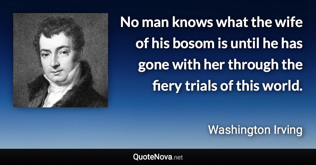 No man knows what the wife of his bosom is until he has gone with her through the fiery trials of this world. - Washington Irving quote