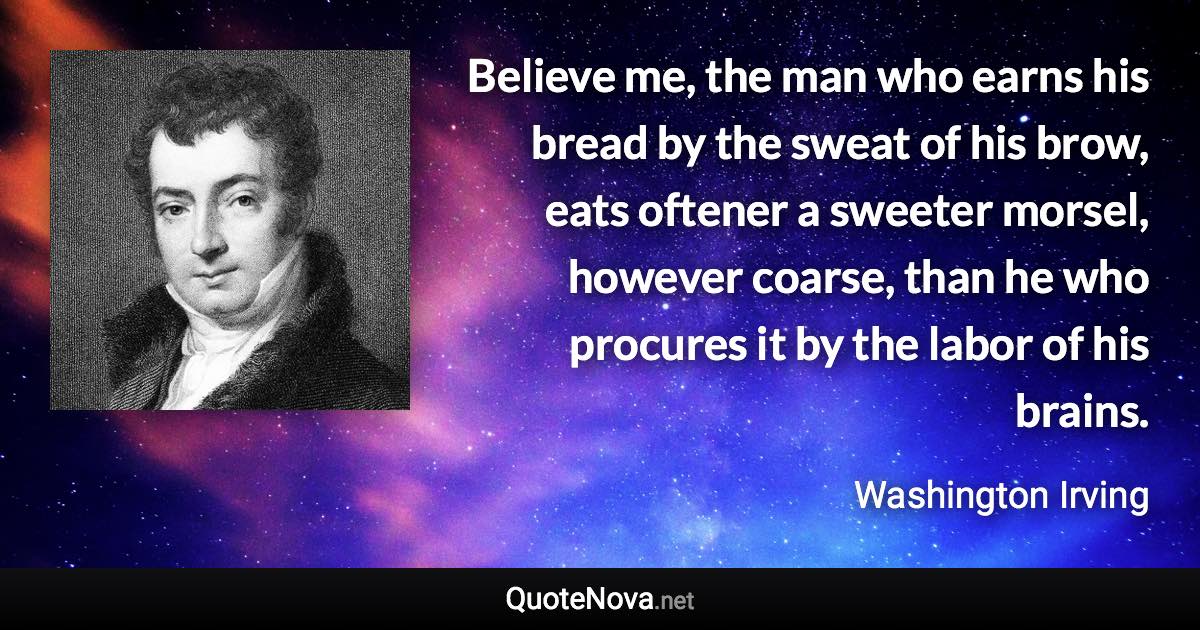 Believe me, the man who earns his bread by the sweat of his brow, eats oftener a sweeter morsel, however coarse, than he who procures it by the labor of his brains. - Washington Irving quote