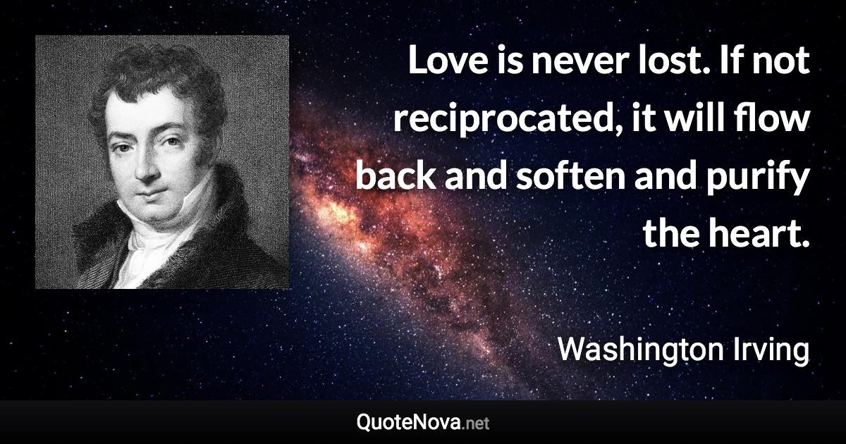 Love is never lost. If not reciprocated, it will flow back and soften and purify the heart. - Washington Irving quote