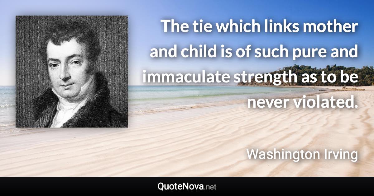 The tie which links mother and child is of such pure and immaculate strength as to be never violated. - Washington Irving quote