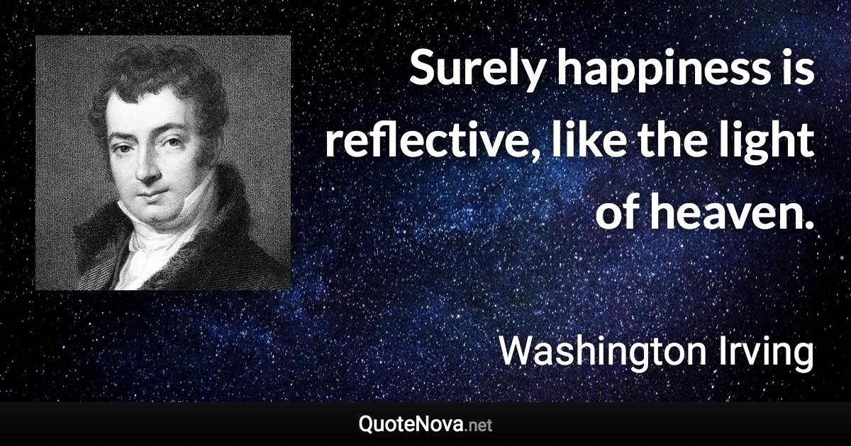 Surely happiness is reflective, like the light of heaven. - Washington Irving quote