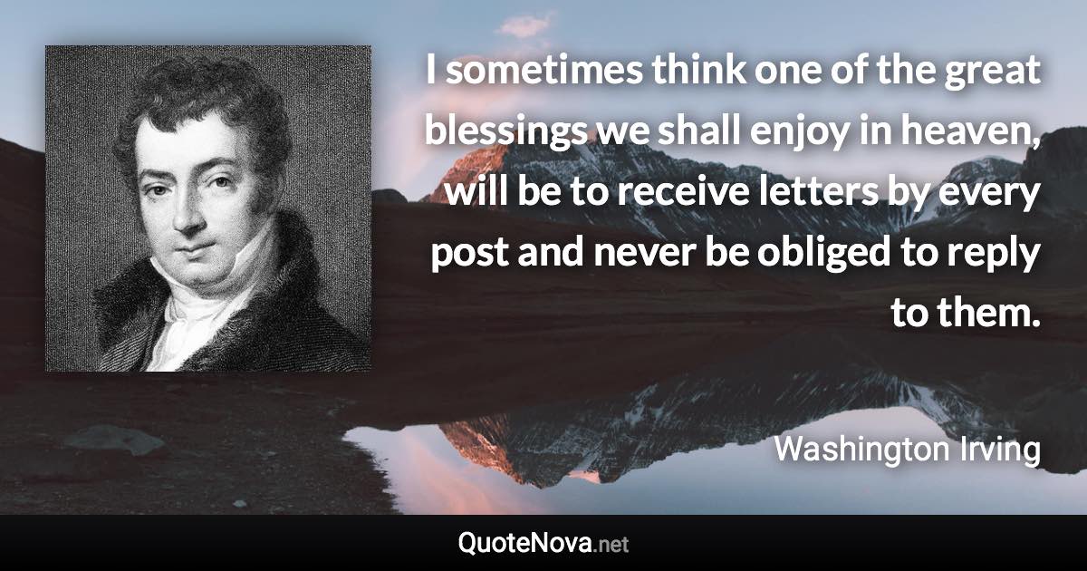 I sometimes think one of the great blessings we shall enjoy in heaven, will be to receive letters by every post and never be obliged to reply to them. - Washington Irving quote