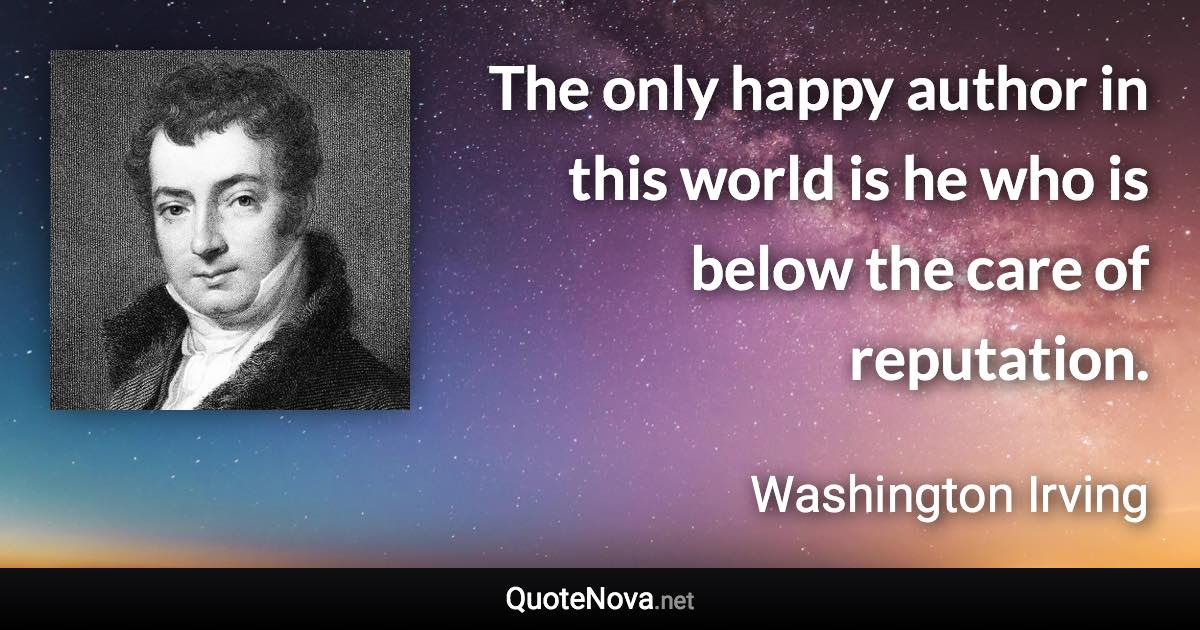 The only happy author in this world is he who is below the care of reputation. - Washington Irving quote