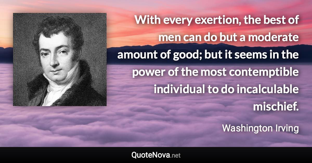 With every exertion, the best of men can do but a moderate amount of good; but it seems in the power of the most contemptible individual to do incalculable mischief. - Washington Irving quote