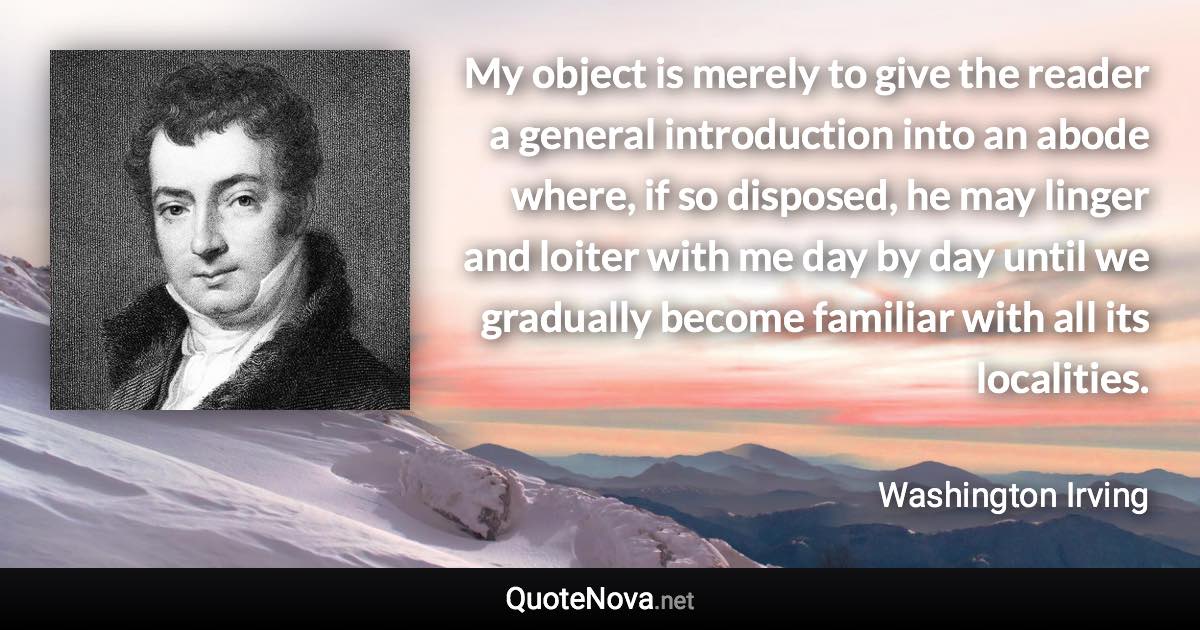 My object is merely to give the reader a general introduction into an abode where, if so disposed, he may linger and loiter with me day by day until we gradually become familiar with all its localities. - Washington Irving quote