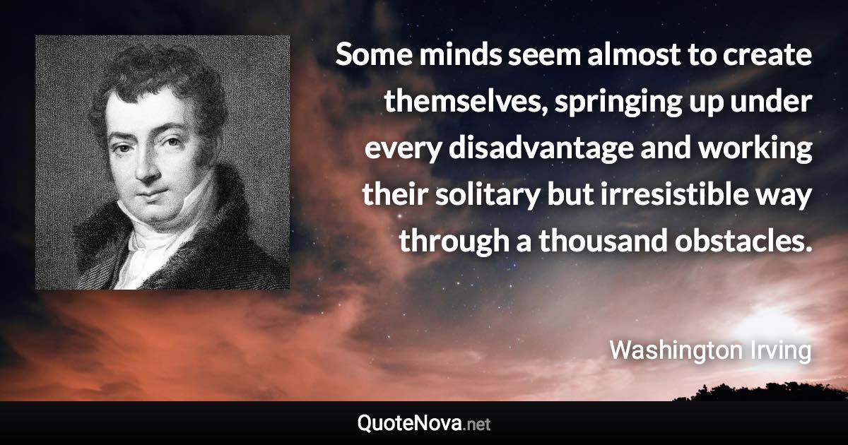 Some minds seem almost to create themselves, springing up under every disadvantage and working their solitary but irresistible way through a thousand obstacles. - Washington Irving quote