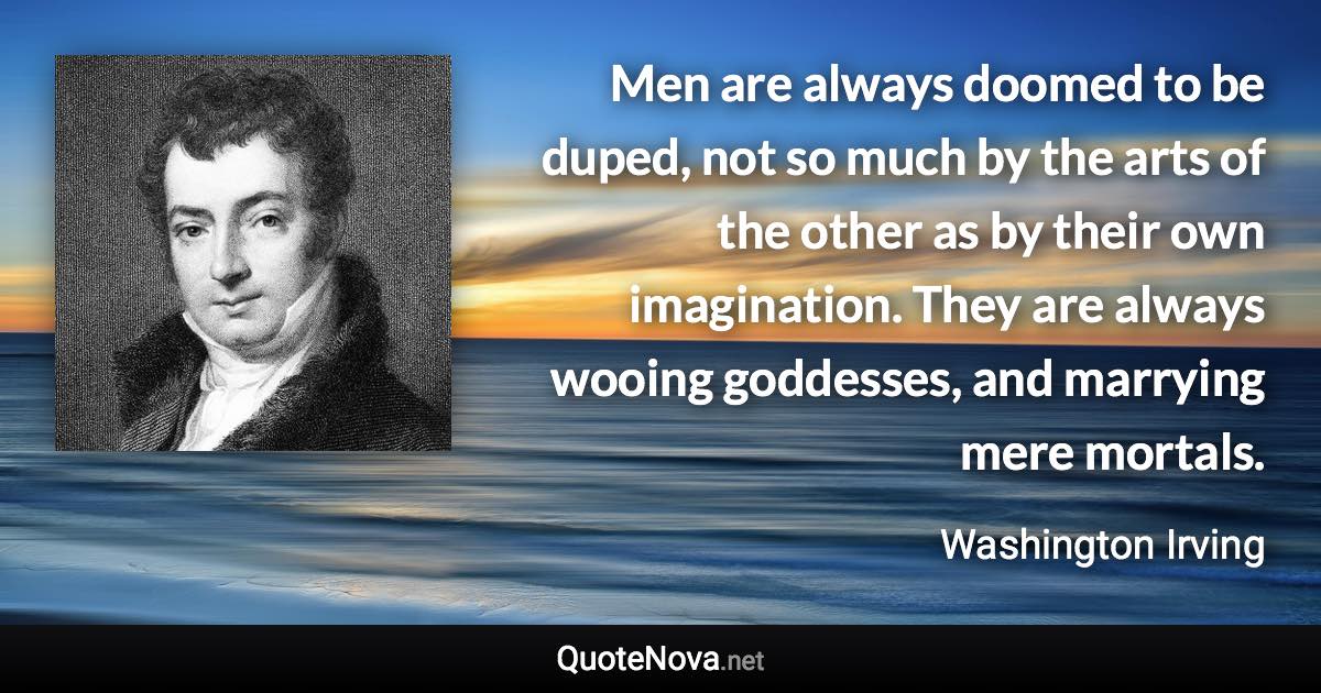 Men are always doomed to be duped, not so much by the arts of the other as by their own imagination. They are always wooing goddesses, and marrying mere mortals. - Washington Irving quote