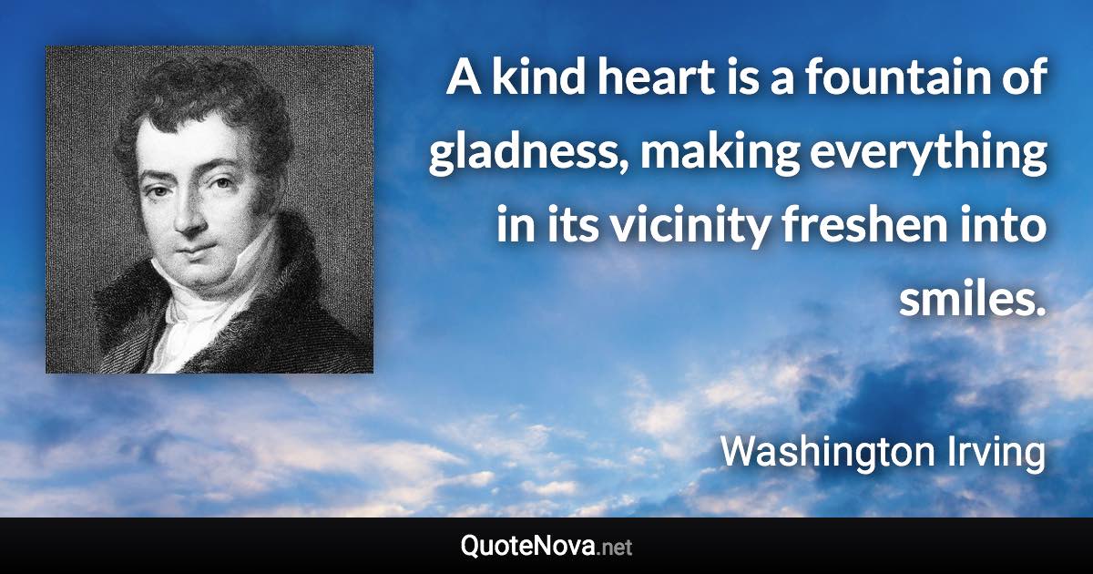 A kind heart is a fountain of gladness, making everything in its vicinity freshen into smiles. - Washington Irving quote
