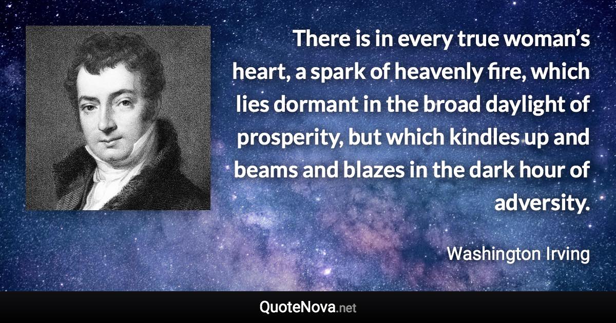 There is in every true woman’s heart, a spark of heavenly fire, which lies dormant in the broad daylight of prosperity, but which kindles up and beams and blazes in the dark hour of adversity. - Washington Irving quote