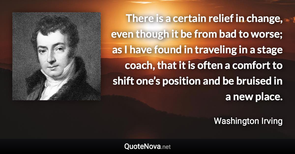 There is a certain relief in change, even though it be from bad to worse; as I have found in traveling in a stage coach, that it is often a comfort to shift one’s position and be bruised in a new place. - Washington Irving quote