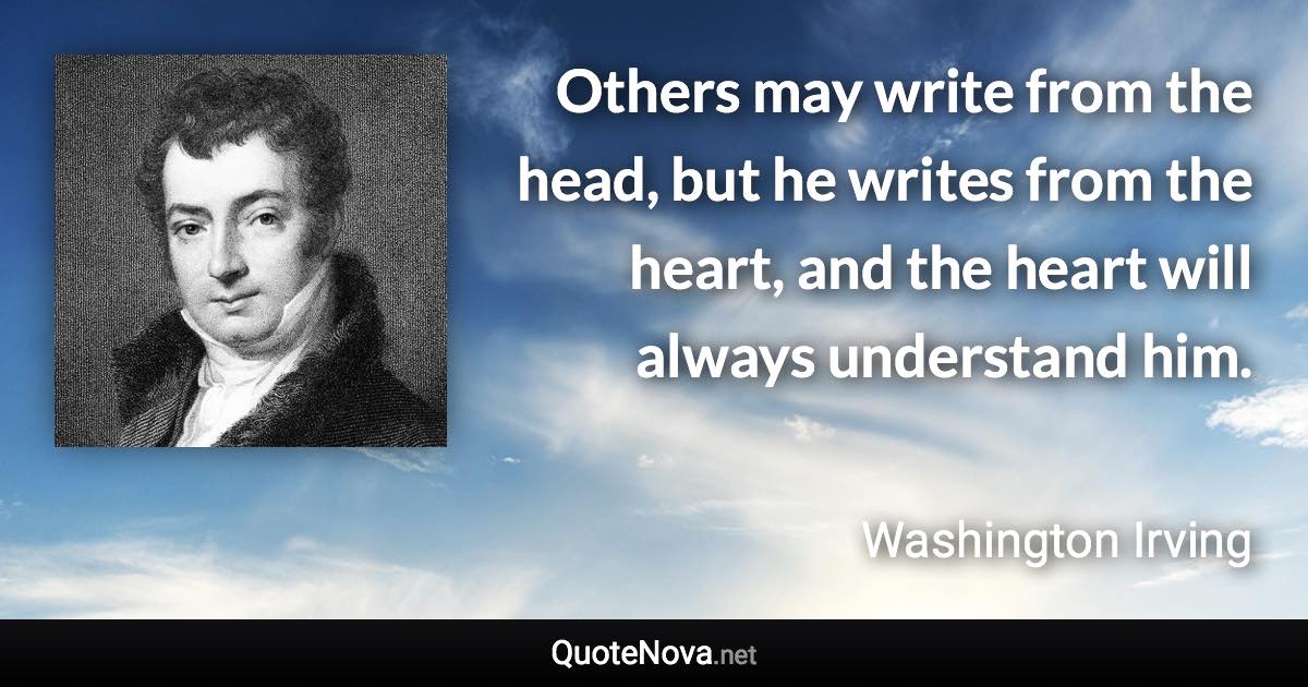 Others may write from the head, but he writes from the heart, and the heart will always understand him. - Washington Irving quote