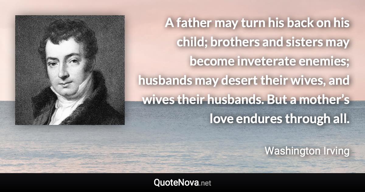 A father may turn his back on his child; brothers and sisters may become inveterate enemies; husbands may desert their wives, and wives their husbands. But a mother’s love endures through all. - Washington Irving quote
